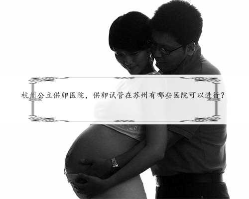 杭州公立供卵医院，供卵试管在苏州有哪些医院可以进行？
